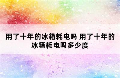 用了十年的冰箱耗电吗 用了十年的冰箱耗电吗多少度